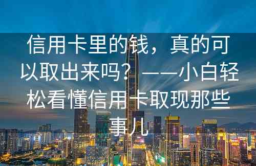 信用卡里的钱，真的可以取出来吗？——小白轻松看懂信用卡取现那些事儿