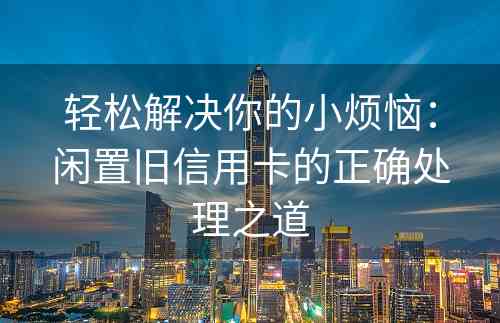 轻松解决你的小烦恼：闲置旧信用卡的正确处理之道