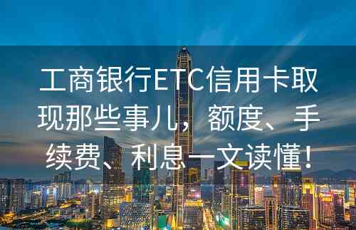 工商银行ETC信用卡取现那些事儿，额度、手续费、利息一文读懂！