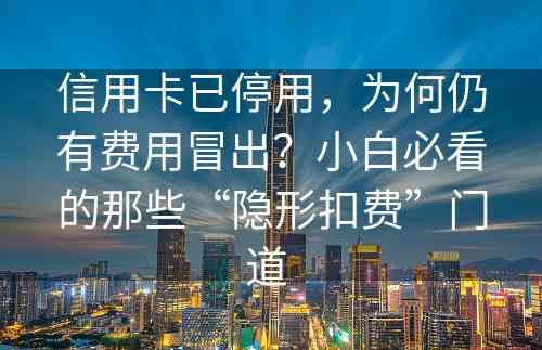 信用卡已停用，为何仍有费用冒出？小白必看的那些“隐形扣费”门道 