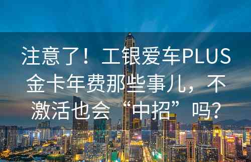 注意了！工银爱车PLUS金卡年费那些事儿，不激活也会“中招”吗？