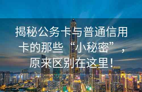 揭秘公务卡与普通信用卡的那些“小秘密”，原来区别在这里！