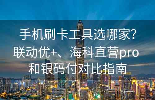 手机刷卡工具选哪家？联动优+、海科直营pro 和银码付对比指南