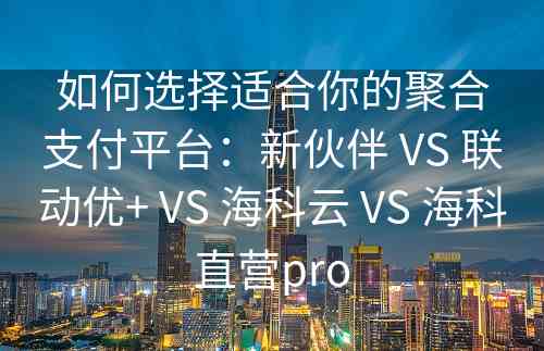 如何选择适合你的聚合支付平台：新伙伴 VS 联动优+ VS 海科云 VS 海科直营pro