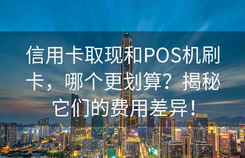 信用卡取现和POS机刷卡，哪个更划算？揭秘它们的费用差异！