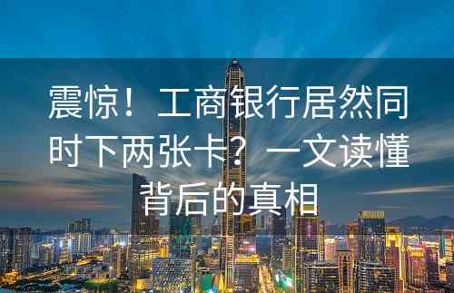 震惊！工商银行居然同时下两张卡？一文读懂背后的真相