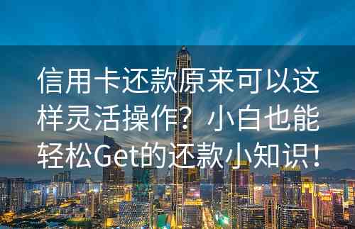 信用卡还款原来可以这样灵活操作？小白也能轻松Get的还款小知识！