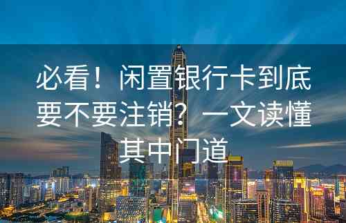 必看！闲置银行卡到底要不要注销？一文读懂其中门道