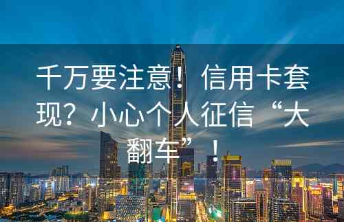 千万要注意！信用卡套现？小心个人征信“大翻车”！