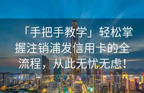 「手把手教学」轻松掌握注销浦发信用卡的全流程，从此无忧无虑！