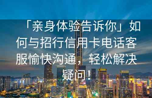 「亲身体验告诉你」如何与招行信用卡电话客服愉快沟通，轻松解决疑问！