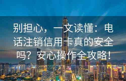 别担心，一文读懂：电话注销信用卡真的安全吗？安心操作全攻略！