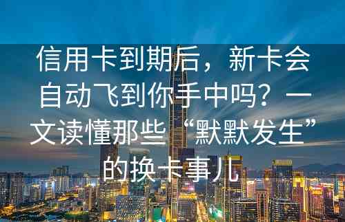 信用卡到期后，新卡会自动飞到你手中吗？一文读懂那些“默默发生”的换卡事儿 