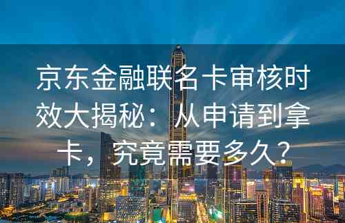 京东金融联名卡审核时效大揭秘：从申请到拿卡，究竟需要多久？