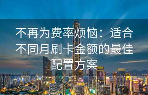 不再为费率烦恼：适合不同月刷卡金额的最佳配置方案