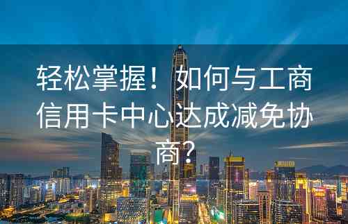 轻松掌握！如何与工商信用卡中心达成减免协商？