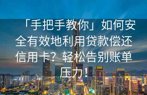 「手把手教你」如何安全有效地利用贷款偿还信用卡？轻松告别账单压力！