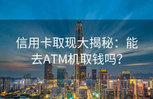 信用卡取现大揭秘：能去ATM机取钱吗？