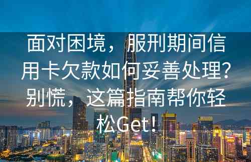 面对困境，服刑期间信用卡欠款如何妥善处理？别慌，这篇指南帮你轻松Get！