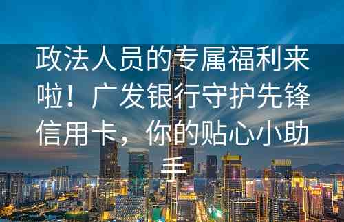 政法人员的专属福利来啦！广发银行守护先锋信用卡，你的贴心小助手