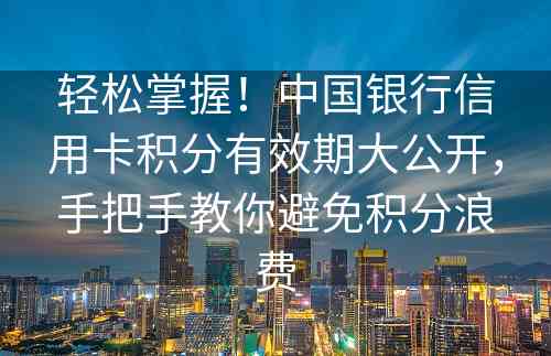 轻松掌握！中国银行信用卡积分有效期大公开，手把手教你避免积分浪费