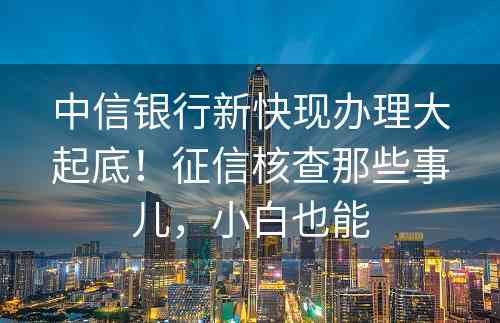 中信银行新快现办理大起底！征信核查那些事儿，小白也能