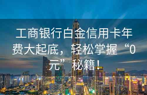 工商银行白金信用卡年费大起底，轻松掌握“0元”秘籍！