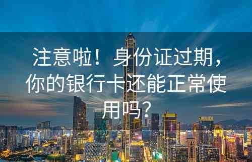 注意啦！身份证过期，你的银行卡还能正常使用吗？