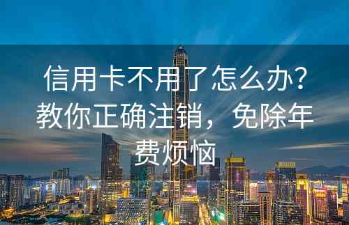 信用卡不用了怎么办？教你正确注销，免除年费烦恼