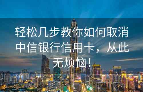 轻松几步教你如何取消中信银行信用卡，从此无烦恼！