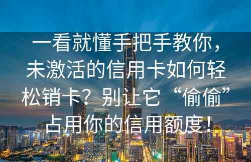 一看就懂手把手教你，未激活的信用卡如何轻松销卡？别让它“偷偷”占用你的信用额度！