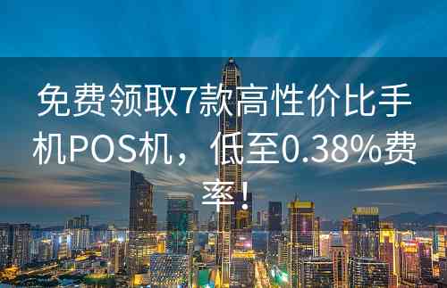 免费领取7款高性价比手机POS机，低至0.38%费率！