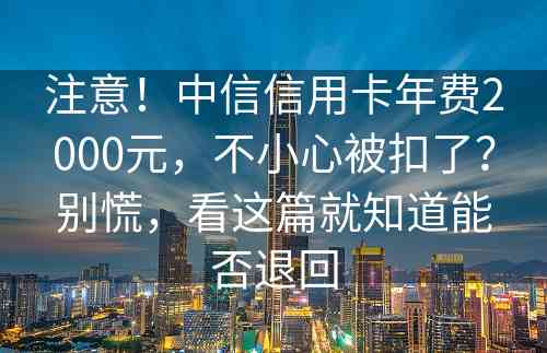 注意！中信信用卡年费2000元，不小心被扣了？别慌，看这篇就知道能否退回