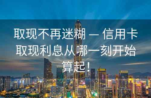 取现不再迷糊 — 信用卡取现利息从哪一刻开始算起！