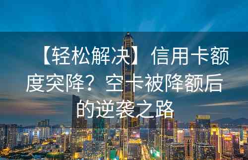 【轻松解决】信用卡额度突降？空卡被降额后的逆袭之路