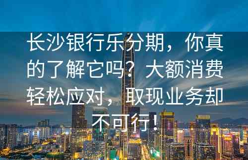 长沙银行乐分期，你真的了解它吗？大额消费轻松应对，取现业务却不可行！