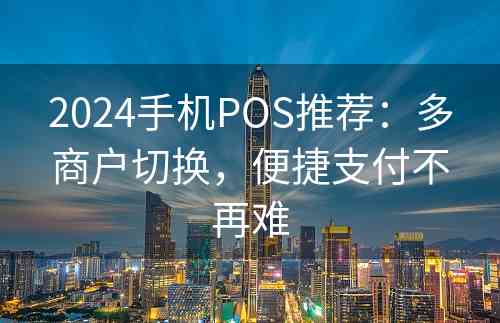 2024手机POS推荐：多商户切换，便捷支付不再难