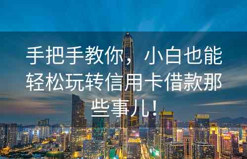 手把手教你，小白也能轻松玩转信用卡借款那些事儿！