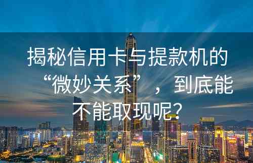 揭秘信用卡与提款机的“微妙关系”，到底能不能取现呢？