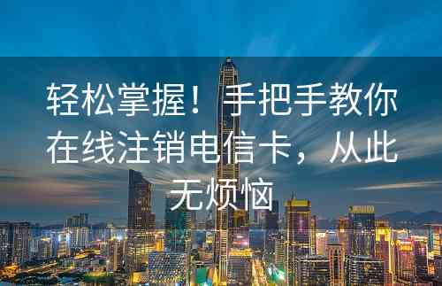 轻松掌握！手把手教你在线注销电信卡，从此无烦恼