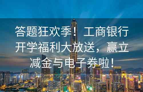 答题狂欢季！工商银行开学福利大放送，赢立减金与电子券啦！