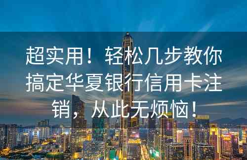 超实用！轻松几步教你搞定华夏银行信用卡注销，从此无烦恼！