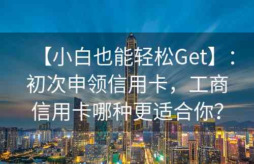 【小白也能轻松Get】：初次申领信用卡，工商信用卡哪种更适合你？