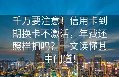 千万要注意！信用卡到期换卡不激活，年费还照样扣吗？一文读懂其中门道！