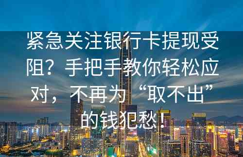 紧急关注银行卡提现受阻？手把手教你轻松应对，不再为“取不出”的钱犯愁！