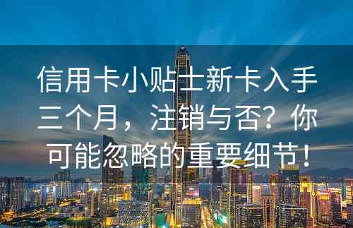 信用卡小贴士新卡入手三个月，注销与否？你可能忽略的重要细节！