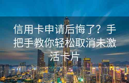 信用卡申请后悔了？手把手教你轻松取消未激活卡片