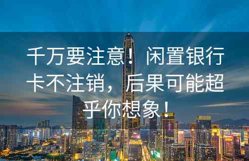 千万要注意！闲置银行卡不注销，后果可能超乎你想象！