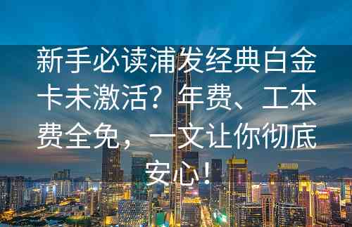 新手必读浦发经典白金卡未激活？年费、工本费全免，一文让你彻底安心！