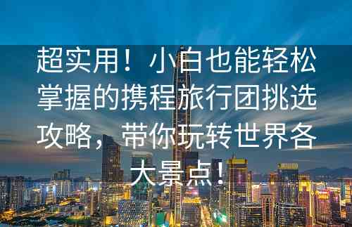 超实用！小白也能轻松掌握的携程旅行团挑选攻略，带你玩转世界各大景点！